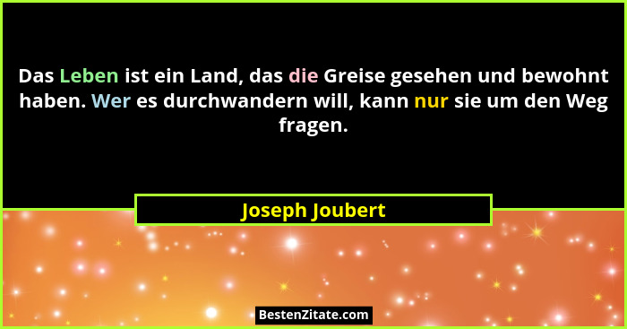 Das Leben ist ein Land, das die Greise gesehen und bewohnt haben. Wer es durchwandern will, kann nur sie um den Weg fragen.... - Joseph Joubert