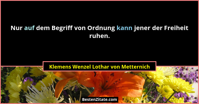 Nur auf dem Begriff von Ordnung kann jener der Freiheit ruhen.... - Klemens Wenzel Lothar von Metternich