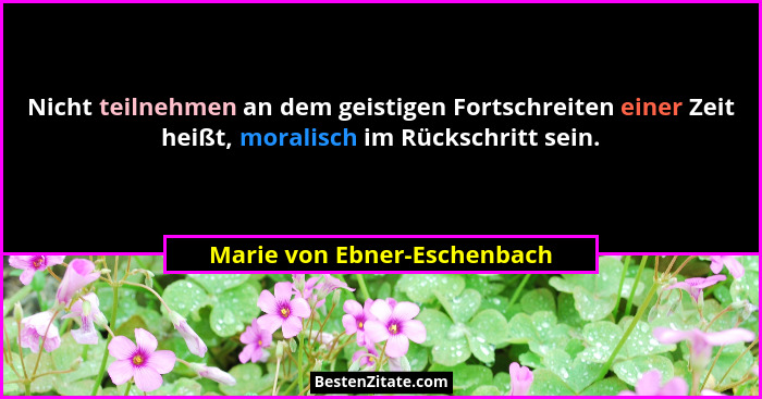 Nicht teilnehmen an dem geistigen Fortschreiten einer Zeit heißt, moralisch im Rückschritt sein.... - Marie von Ebner-Eschenbach