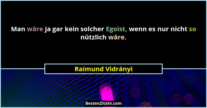 Man wäre ja gar kein solcher Egoist, wenn es nur nicht so nützlich wäre.... - Raimund Vidrányi