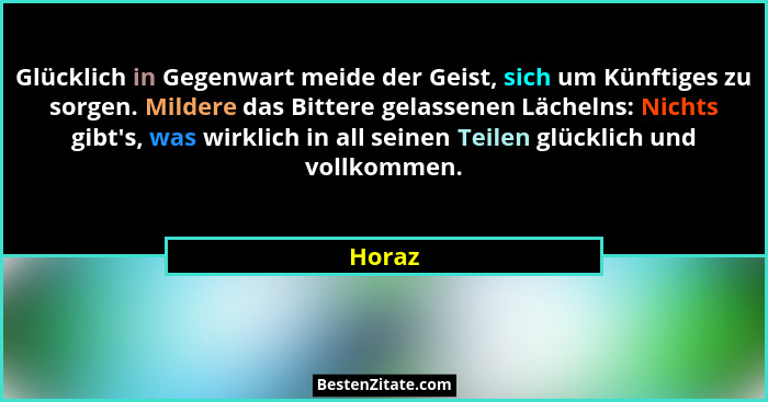 Glücklich in Gegenwart meide der Geist, sich um Künftiges zu sorgen. Mildere das Bittere gelassenen Lächelns: Nichts gibt's, was wirklich... - Horaz