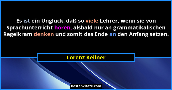 Es ist ein Unglück, daß so viele Lehrer, wenn sie von Sprachunterricht hören, alsbald nur an grammatikalischen Regelkram denken und s... - Lorenz Kellner