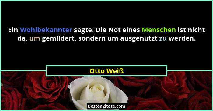Ein Wohlbekannter sagte: Die Not eines Menschen ist nicht da, um gemildert, sondern um ausgenutzt zu werden.... - Otto Weiß