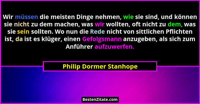 Wir müssen die meisten Dinge nehmen, wie sie sind, und können sie nicht zu dem machen, was wir wollten, oft nicht zu dem, was... - Philip Dormer Stanhope