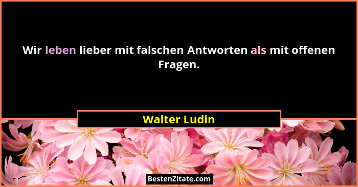 Wir leben lieber mit falschen Antworten als mit offenen Fragen.... - Walter Ludin