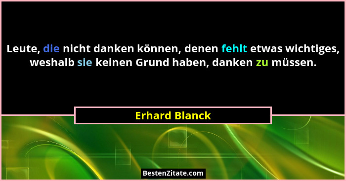 Leute, die nicht danken können, denen fehlt etwas wichtiges, weshalb sie keinen Grund haben, danken zu müssen.... - Erhard Blanck
