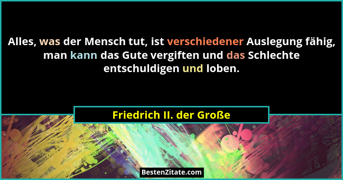 Alles, was der Mensch tut, ist verschiedener Auslegung fähig, man kann das Gute vergiften und das Schlechte entschuldigen un... - Friedrich II. der Große