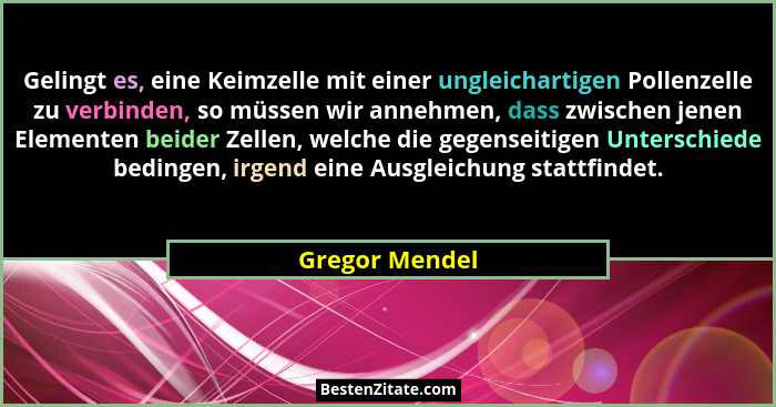 Gelingt es, eine Keimzelle mit einer ungleichartigen Pollenzelle zu verbinden, so müssen wir annehmen, dass zwischen jenen Elementen b... - Gregor Mendel