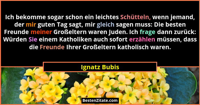 Ich bekomme sogar schon ein leichtes Schütteln, wenn jemand, der mir guten Tag sagt, mir gleich sagen muss: Die besten Freunde meiner G... - Ignatz Bubis