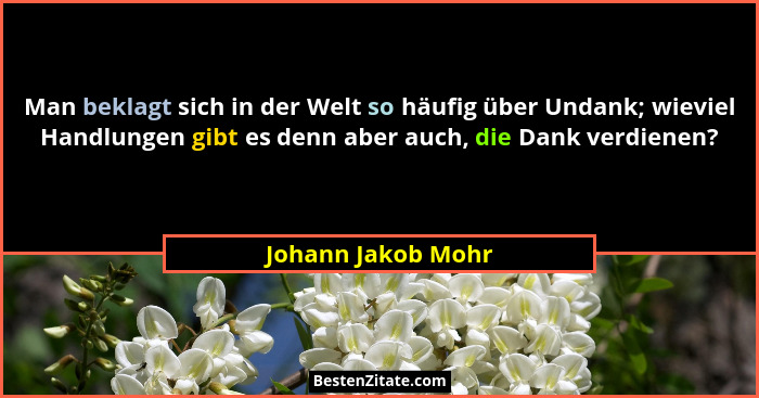 Man beklagt sich in der Welt so häufig über Undank; wieviel Handlungen gibt es denn aber auch, die Dank verdienen?... - Johann Jakob Mohr