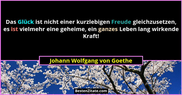 Das Glück ist nicht einer kurzlebigen Freude gleichzusetzen, es ist vielmehr eine geheime, ein ganzes Leben lang wirkende... - Johann Wolfgang von Goethe