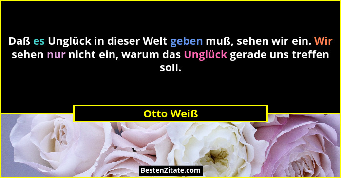 Daß es Unglück in dieser Welt geben muß, sehen wir ein. Wir sehen nur nicht ein, warum das Unglück gerade uns treffen soll.... - Otto Weiß