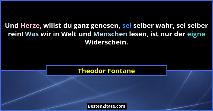 Und Herze, willst du ganz genesen, sei selber wahr, sei selber rein! Was wir in Welt und Menschen lesen, ist nur der eigne Widersche... - Theodor Fontane