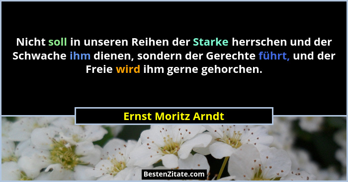 Nicht soll in unseren Reihen der Starke herrschen und der Schwache ihm dienen, sondern der Gerechte führt, und der Freie wird ihm... - Ernst Moritz Arndt