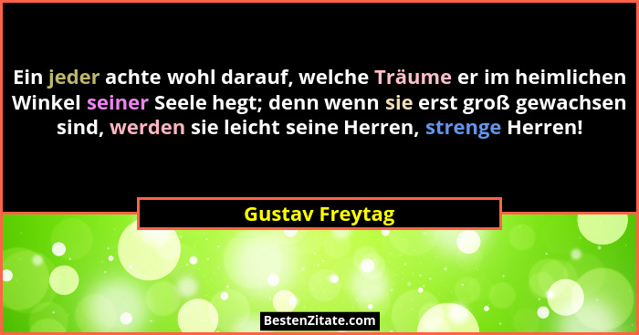 Ein jeder achte wohl darauf, welche Träume er im heimlichen Winkel seiner Seele hegt; denn wenn sie erst groß gewachsen sind, werden... - Gustav Freytag