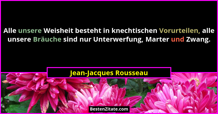 Alle unsere Weisheit besteht in knechtischen Vorurteilen, alle unsere Bräuche sind nur Unterwerfung, Marter und Zwang.... - Jean-Jacques Rousseau