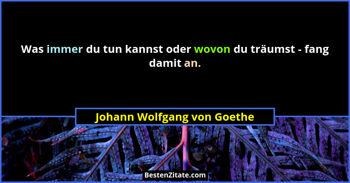 Was immer du tun kannst oder wovon du träumst - fang damit an.... - Johann Wolfgang von Goethe