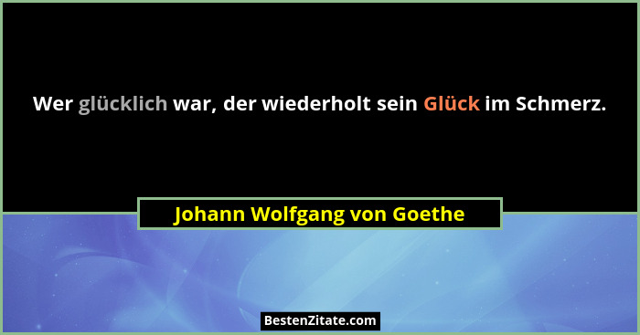 Wer glücklich war, der wiederholt sein Glück im Schmerz.... - Johann Wolfgang von Goethe