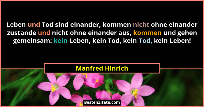 Leben und Tod sind einander, kommen nicht ohne einander zustande und nicht ohne einander aus, kommen und gehen gemeinsam: kein Leben... - Manfred Hinrich