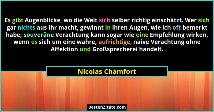 Es gibt Augenblicke, wo die Welt sich selber richtig einschätzt. Wer sich gar nichts aus ihr macht, gewinnt in ihren Augen, wie ich... - Nicolas Chamfort