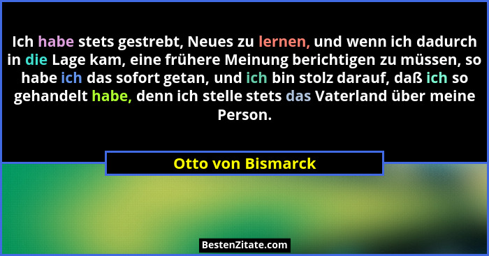 Ich habe stets gestrebt, Neues zu lernen, und wenn ich dadurch in die Lage kam, eine frühere Meinung berichtigen zu müssen, so hab... - Otto von Bismarck