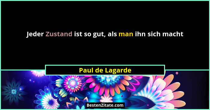 Jeder Zustand ist so gut, als man ihn sich macht... - Paul de Lagarde