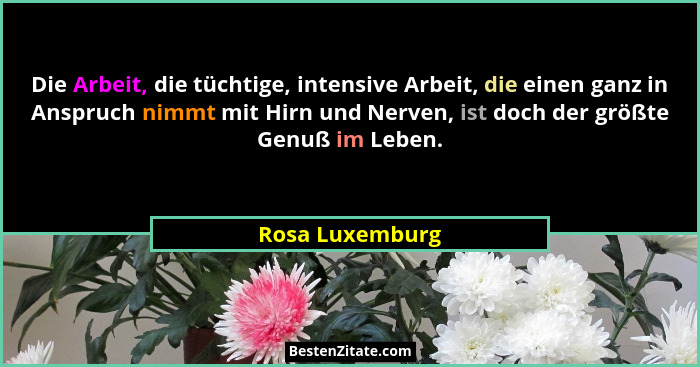 Die Arbeit, die tüchtige, intensive Arbeit, die einen ganz in Anspruch nimmt mit Hirn und Nerven, ist doch der größte Genuß im Leben.... - Rosa Luxemburg