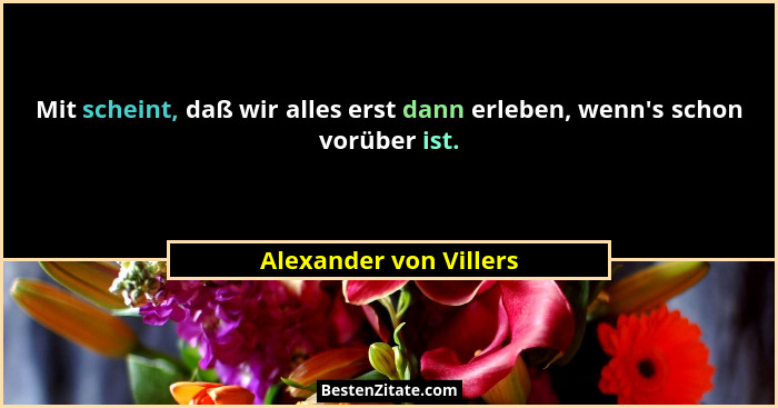 Mit scheint, daß wir alles erst dann erleben, wenn's schon vorüber ist.... - Alexander von Villers