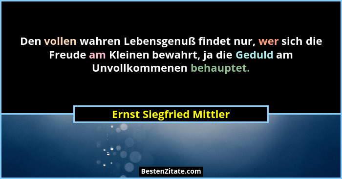 Den vollen wahren Lebensgenuß findet nur, wer sich die Freude am Kleinen bewahrt, ja die Geduld am Unvollkommenen behauptet.... - Ernst Siegfried Mittler