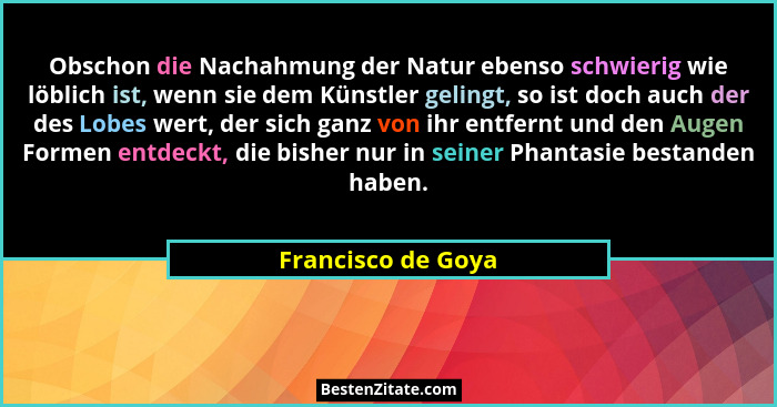 Obschon die Nachahmung der Natur ebenso schwierig wie löblich ist, wenn sie dem Künstler gelingt, so ist doch auch der des Lobes w... - Francisco de Goya