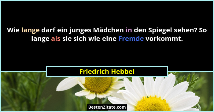 Wie lange darf ein junges Mädchen in den Spiegel sehen? So lange als sie sich wie eine Fremde vorkommt.... - Friedrich Hebbel