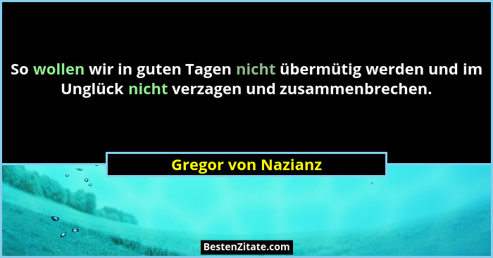So wollen wir in guten Tagen nicht übermütig werden und im Unglück nicht verzagen und zusammenbrechen.... - Gregor von Nazianz