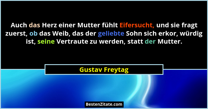 Auch das Herz einer Mutter fühlt Eifersucht, und sie fragt zuerst, ob das Weib, das der geliebte Sohn sich erkor, würdig ist, seine V... - Gustav Freytag