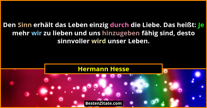 Den Sinn erhält das Leben einzig durch die Liebe. Das heißt: Je mehr wir zu lieben und uns hinzugeben fähig sind, desto sinnvoller wir... - Hermann Hesse