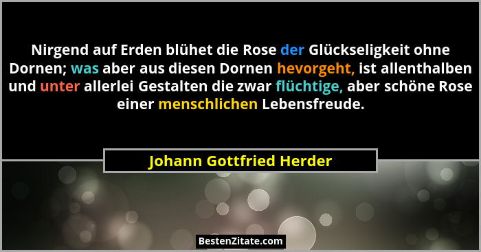 Nirgend auf Erden blühet die Rose der Glückseligkeit ohne Dornen; was aber aus diesen Dornen hevorgeht, ist allenthalben und... - Johann Gottfried Herder