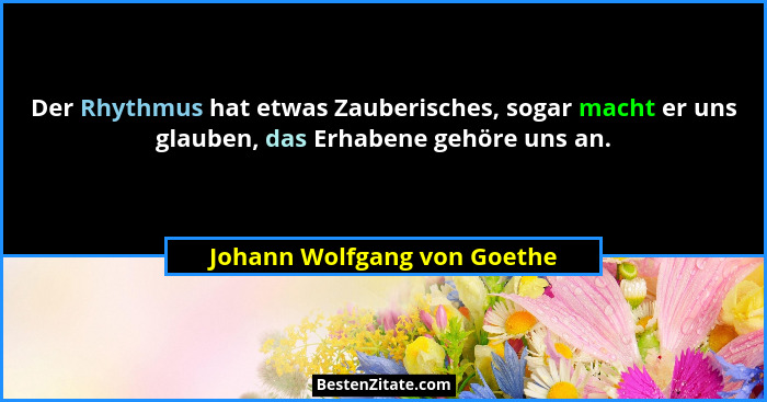 Der Rhythmus hat etwas Zauberisches, sogar macht er uns glauben, das Erhabene gehöre uns an.... - Johann Wolfgang von Goethe