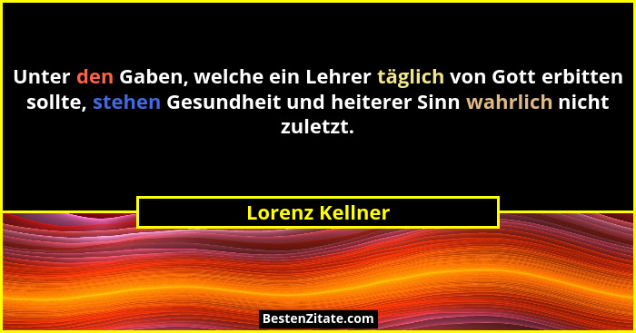 Unter den Gaben, welche ein Lehrer täglich von Gott erbitten sollte, stehen Gesundheit und heiterer Sinn wahrlich nicht zuletzt.... - Lorenz Kellner