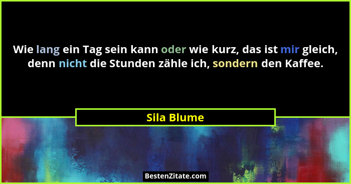 Wie lang ein Tag sein kann oder wie kurz, das ist mir gleich, denn nicht die Stunden zähle ich, sondern den Kaffee.... - Sila Blume