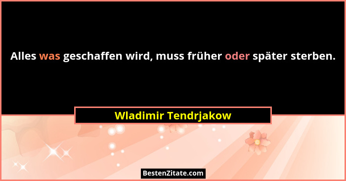 Alles was geschaffen wird, muss früher oder später sterben.... - Wladimir Tendrjakow
