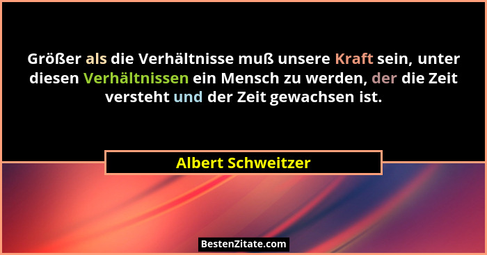 Größer als die Verhältnisse muß unsere Kraft sein, unter diesen Verhältnissen ein Mensch zu werden, der die Zeit versteht und der... - Albert Schweitzer