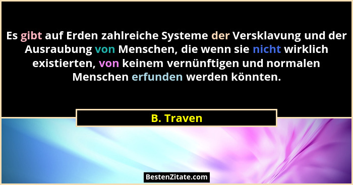 Es gibt auf Erden zahlreiche Systeme der Versklavung und der Ausraubung von Menschen, die wenn sie nicht wirklich existierten, von keinem... - B. Traven
