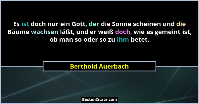 Es ist doch nur ein Gott, der die Sonne scheinen und die Bäume wachsen läßt, und er weiß doch, wie es gemeint ist, ob man so oder... - Berthold Auerbach