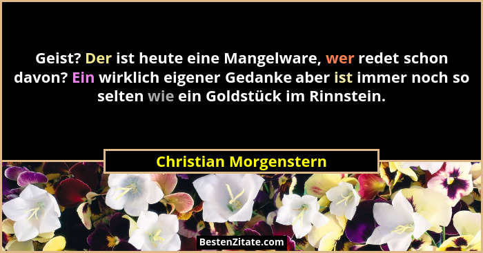 Geist? Der ist heute eine Mangelware, wer redet schon davon? Ein wirklich eigener Gedanke aber ist immer noch so selten wie ei... - Christian Morgenstern