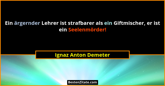 Ein ärgernder Lehrer ist strafbarer als ein Giftmischer, er ist ein Seelenmörder!... - Ignaz Anton Demeter