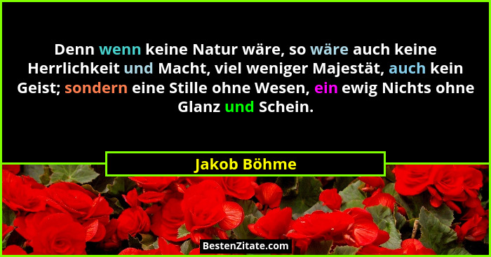 Denn wenn keine Natur wäre, so wäre auch keine Herrlichkeit und Macht, viel weniger Majestät, auch kein Geist; sondern eine Stille ohne... - Jakob Böhme