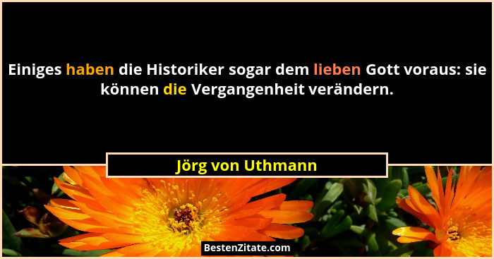 Einiges haben die Historiker sogar dem lieben Gott voraus: sie können die Vergangenheit verändern.... - Jörg von Uthmann