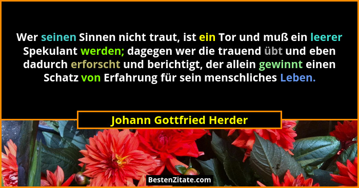 Wer seinen Sinnen nicht traut, ist ein Tor und muß ein leerer Spekulant werden; dagegen wer die trauend übt und eben dadurch... - Johann Gottfried Herder