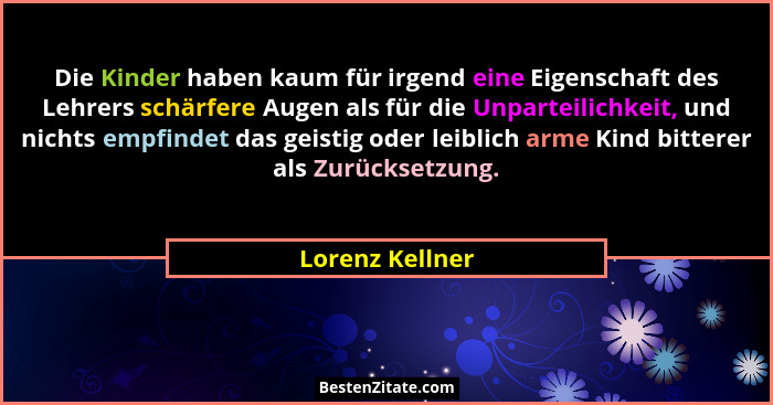 Die Kinder haben kaum für irgend eine Eigenschaft des Lehrers schärfere Augen als für die Unparteilichkeit, und nichts empfindet das... - Lorenz Kellner