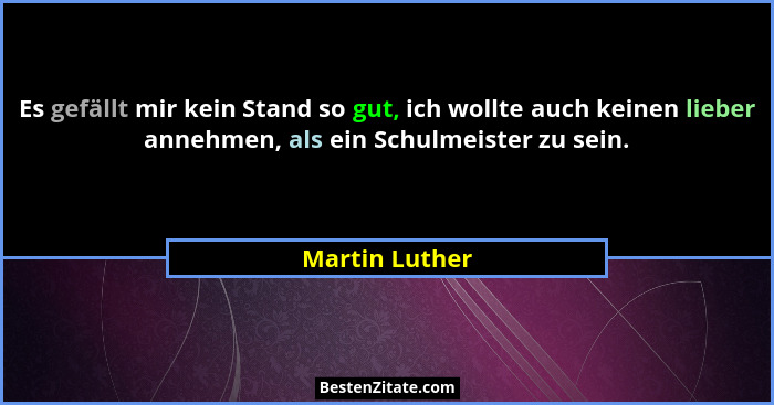 Es gefällt mir kein Stand so gut, ich wollte auch keinen lieber annehmen, als ein Schulmeister zu sein.... - Martin Luther