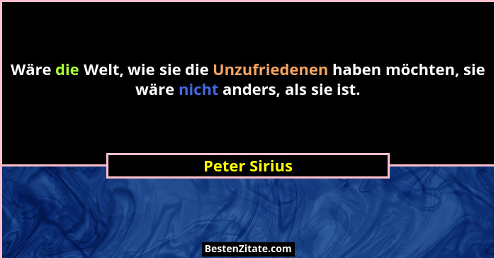Wäre die Welt, wie sie die Unzufriedenen haben möchten, sie wäre nicht anders, als sie ist.... - Peter Sirius